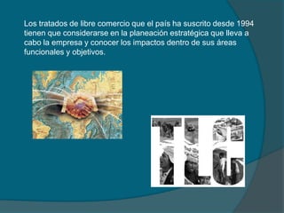 Los tratados de libre comercio que el país ha suscrito desde 1994 tienen que considerarse en la planeación estratégica que lleva a cabo la empresa y conocer los impactos dentro de sus áreas funcionales y objetivos.