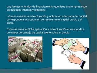 Las fuentes o fondos de financiamiento que tiene una empresa son de dos tipos internas y externas.Internas cuando la estructuración y aplicación adecuada del capital corresponde a la proporción correcta entre el capital propio y el ajeno.Externas cuando dicha aplicación y estructuración corresponde a un mayor porcentaje de capital ajeno sobre el propio.   