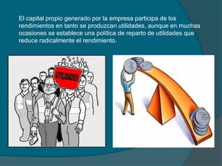 El capital propio generado por la empresa participa de los rendimientos en tanto se produzcan utilidades, aunque en muchas ocasiones se establece una política de reparto de utilidades que reduce radicalmente el rendimiento.