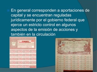 En general corresponden a aportaciones de capital y se encuentran reguladas jurídicamente por el gobierno federal que ejerce un estricto control en algunos aspectos de la emisión de acciones y también en la circulación 