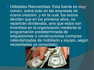 Utilidades Reinvertidas: Esta fuente es muy común, sobre todo en las empresas de nueva creación, y en la cual, los socios deciden que en los primeros años, no repartirán dividendos, sino que estos son invertidos en la organización mediante la programación predeterminada de adquisiciones o construcciones (compras calendarizadas de mobiliario y equipo, según necesidades ya conocidas). 
