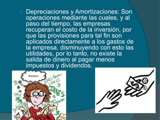 Depreciaciones y Amortizaciones: Son operaciones mediante las cuales, y al paso del tiempo, las empresas recuperan el costo de la inversión, por que las provisiones para tal fin son aplicados directamente a los gastos de la empresa, disminuyendo con esto las utilidades, por lo tanto, no existe la salida de dinero al pagar menos impuestos y dividendos. 