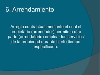 6. ArrendamientoArreglo contractual mediante el cual el propietario (arrendador) permite a otra parte (arrendatario) emplear los servicios de la propiedad durante cierto tiempo especificado.