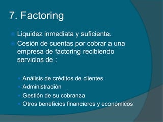 7. FactoringLiquidez inmediata y suficiente.Cesión de cuentas por cobrar a una empresa de factoring recibiendo servicios de :Análisis de créditos de clientesAdministraciónGestión de su cobranzaOtros beneficios financieros y económicos