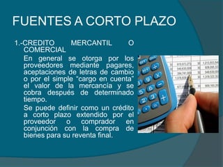 FUENTES A CORTO PLAZO1.-CREDITO MERCANTIL O COMERCIAL	En general se otorga por los proveedores mediante pagares, aceptaciones de letras de cambio o por el simple “cargo en cuenta” el valor de la mercancía y se cobra después de determinado tiempo.	Se puede definir como un crédito a corto plazo extendido por el proveedor o comprador en conjunción con la compra de bienes para su reventa final.