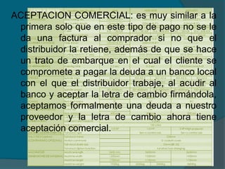 ACEPTACION COMERCIAL: es muy similar a la primera solo que en este tipo de pago no se le da una factura al comprador si no que el distribuidor la retiene, además de que se hace un trato de embarque en el cual el cliente se compromete a pagar la deuda a un banco local con el que el distribuidor trabaje, al acudir al banco y aceptar la letra de cambio firmándola, aceptamos formalmente una deuda a nuestro proveedor y la letra de cambio ahora tiene aceptación comercial. 