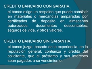 CREDITO BANCARIO CON GARATIA.	el banco exige un respaldo que puede consistir en materiales o mercancías amparadas por certificados de deposito en almacenes autorizados, documentos descontables, seguros de vida, y otros valores.CREDITO BANCARIO SIN GARANTIA.el banco juzga, basado en la experiencia, en la reputación general, confianza y crédito del solicitante, que el préstamo y sus intereses sean pagados a su vencimiento. 