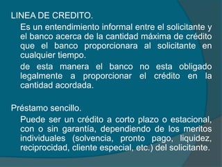 LINEA DE CREDITO. 	Es un entendimiento informal entre el solicitante y el banco acerca de la cantidad máxima de crédito que el banco proporcionara al solicitante en cualquier tiempo.de esta manera el banco no esta obligado legalmente a proporcionar el crédito en la cantidad acordada.  Préstamo sencillo.Puede ser un crédito a corto plazo o estacional, con o sin garantía, dependiendo de los meritos individuales (solvencia, pronto pago, liquidez, reciprocidad, cliente especial, etc.) del solicitante.