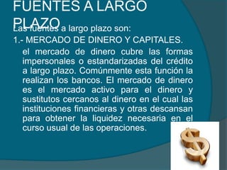 FUENTES A LARGO PLAZOLas fuentes a largo plazo son:1.- MERCADO DE DINERO Y CAPITALES.	el mercado de dinero cubre las formas impersonales o estandarizadas del crédito a largo plazo. Comúnmente esta función la realizan los bancos. El mercado de dinero es el mercado activo para el dinero y sustitutos cercanos al dinero en el cual las instituciones financieras y otras descansan para obtener la liquidez necesaria en el curso usual de las operaciones.