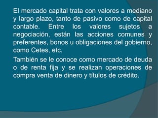 	El mercado capital trata con valores a mediano y largo plazo, tanto de pasivo como de capital contable. Entre los valores sujetos a negociación, están las acciones comunes y preferentes, bonos u obligaciones del gobierno, como Cetes, etc.	También se le conoce como mercado de deuda o de renta fija y se realizan operaciones de compra venta de dinero y títulos de crédito.