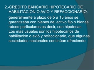2.-CREDITO BANCARIO HIPOTECARIO DE HABILITACION O AVIO Y REFACCIONARIO.	generalmente a plazo de 5 a 15 años se garantizaba con bienes del activo fijo o bienes raíces particulares es decir, con hipotecas. Los mas usuales son los hipotecarios de habilitación o avió y refaccionario, que algunas sociedades nacionales continúan ofreciendo. 