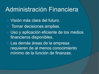 Administración FinancieraVisión más clara del futuro. Tomar decisiones amplias.Uso y aplicación eficiente de los medios financieros disponibles.Las demás áreas de la empresa requieren de al menos conocimiento mínimo de la función de finanzas.