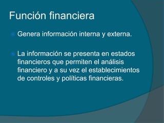 Función financieraGenera información interna y externa.La información se presenta en estados financieros que permiten el análisis financiero y a su vez el establecimientos de controles y políticas financieras.