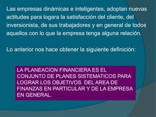 Las empresas dinámicas e inteligentes, adoptan nuevas actitudes para logara la satisfacción del cliente, del inversionista, de sus trabajadores y en general de todos aquellos con lo que la empresa tenga alguna relación.Lo anterior nos hace obtener la siguiente definición:LA PLANEACION FINANCIERA ES EL CONJUNTO DE PLANES SISTEMATICOS PARA LOGRAR LOS OBJETIVOS  DEL AREA DE FINANZAS EN PARTICULAR Y DE LA EMPRESA EN GENERAL.