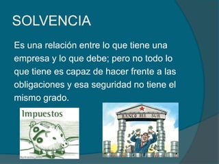 SOLVENCIAEs una relación entre lo que tiene una empresa y lo que debe; pero no todo lo que tiene es capaz de hacer frente a las obligaciones y esa seguridad no tiene el mismo grado.