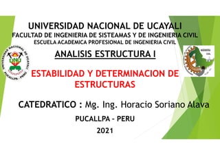 ESTABILIDAD Y DETERMINACION DE
ESTRUCTURAS
CATEDRATICO : Mg. Ing. Horacio Soriano Alava
ANALISIS ESTRUCTURA I
PUCALLPA – PERU
2021
UNIVERSIDAD NACIONAL DE UCAYALI
FACULTAD DE INGENIERIA DE SISTEAMAS Y DE INGENIERIA CIVIL
ESCUELA ACADEMICA PROFESIONAL DE INGENIERIA CIVIL
 