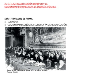 2.2.3. EL MERCADO COMÚN EUROPEO Y LA
COMUNIDAD EUROPEA PARA LA ENERGÍA ATÓMICA.
1947 - TRATADOS DE ROMA.
o EURATOM.
o COMUNIDAD ECONÓMICA EUROPEA  MERCADO COMÚN.
 