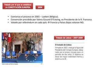 • Comienza el proceso en 2001 – Laeken (Bélgica).
• Convención presidida por Valery Giscard D’Estaing, ex Presidente de la R. Francesa.
• Votado por referéndum en cada país  Francia y Países Bajos votaron NO.
 