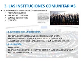 3. LAS INSTITUCIONES COMUNITARIAS.
• GOBIERNO Y GESTIÓN DESDE CUATRO ORGANISMOS:
• TRIBUNAL DE JUSTICIA
• PARLAMENTO EUROPEO.
• CONSEJO DE MINISTROS.
• COMISIÓN.
3.1. EL CONSEJO DE LA UNIÓN EUROPEA.
3.2. LA COMISIÓN.
• PRINCIPAL ÓRGANO LEGISLATIVO Y DE DECISIÓN DE LA UNIÓN.
• COMPUESTO POR LOS MINISTROS DE LOS ESTADOS MIEMBROS 
ACUDEN LOS MINISTROS DE CADA CARTERA, SEGÚN EL ASUNTO A TRATAR.
• PROPUESTAS.
• EQUIVALE A LOS ÓRGANOS EJECUTIVOS. GESTIONA LA POLÍTICA COMUNITARIA Y
EJECUTA LOS PRESUPUESTOS.
 