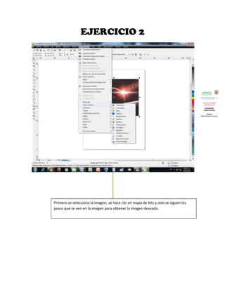 EJERCICIO 2




Primero se selecciona la imagen, se hace clic en mapa de bits y solo se siguen los
pasos que se ven en la imagen para obtener la imagen deseada.
 