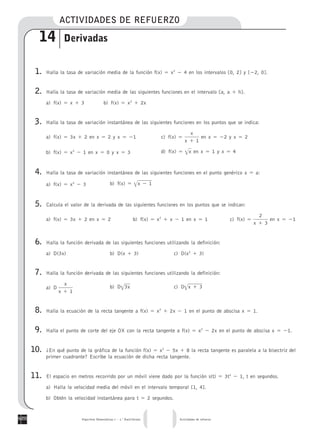 ACTIVIDADES DE REFUERZO
14 Derivadas
1. Halla la tasa de variacio´n media de la funcio´n f(x) ϭ x2
Ϫ 4 en los intervalos [0, 2] y [Ϫ2, 0].
2. Halla la tasa de variacio´n media de las siguientes funciones en el intervalo [a, a ϩ h].
a) f(x) ϭ x ϩ 3 b) f(x) ϭ x2
ϩ 2x
3. Halla la tasa de variacio´n instanta´nea de las siguientes funciones en los puntos que se indica:
a) f(x) ϭ 3x ϩ 2 en x ϭ 2 y x ϭ Ϫ1 c) f(x) ϭ en x ϭ Ϫ2 y x ϭ 2
x
x ϩ 1
b) f(x) ϭ x2
Ϫ 1 en x ϭ 0 y x ϭ 3 d) f(x) ϭ en x ϭ 1 y x ϭ 4x͙
4. Halla la tasa de variacio´n instanta´nea de las siguientes funciones en el punto gene´rico x ϭ a:
a) f(x) ϭ x2
Ϫ 3 b) f(x) ϭ x Ϫ 1͙
5. Calcula el valor de la derivada de las siguientes funciones en los puntos que se indican:
a) f(x) ϭ 3x ϩ 2 en x ϭ 2 b) f(x) ϭ x2
ϩ x Ϫ 1 en x ϭ 1 c) f(x) ϭ en x ϭ Ϫ1
2
x ϩ 3
6. Halla la funcio´n derivada de las siguientes funciones utilizando la definicio´n:
a) D(3x) b) D(x ϩ 3) c) D(x2
ϩ 3)
7. Halla la funcio´n derivada de las siguientes funciones utilizando la definicio´n:
a) D
x
x ϩ 1
b) D 3x͙ c) D x ϩ 3͙
8. Halla la ecuacio´n de la recta tangente a f(x) ϭ x2
ϩ 2x Ϫ 1 en el punto de abscisa x ϭ 1.
9. Halla el punto de corte del eje OX con la recta tangente a f(x) ϭ x2
Ϫ 2x en el punto de abscisa x ϭ Ϫ1.
10. ¿En que´ punto de la gra´fica de la funcio´n f(x) ϭ x2
Ϫ 5x ϩ 8 la recta tangente es paralela a la bisectriz del
primer cuadrante? Escribe la ecuacio´n de dicha recta tangente.
11. El espacio en metros recorrido por un mo´vil viene dado por la funcio´n s(t) ϭ 3t2
Ϫ 1, t en segundos.
a) Halla la velocidad media del mo´vil en el intervalo temporal [1, 4].
b) Obte´n la velocidad instanta´nea para t ϭ 2 segundos.
Algoritmo Matema´ticas I – 1.o
Bachillerato Actividades de refuerzo
 