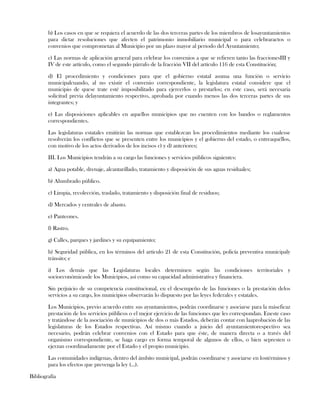 b) Los casos en que se requiera el acuerdo de las dos terceras partes de los miembros de losayuntamientos
para dictar resoluciones que afecten el patrimonio inmobiliario municipal o para celebraractos o
convenios que comprometan al Municipio por un plazo mayor al periodo del Ayuntamiento;
c) Las normas de aplicación general para celebrar los convenios a que se refieren tanto las fraccionesIII y
IV de este artículo, como el segundo párrafo de la fracción VII del artículo 116 de esta Constitución;
d) El procedimiento y condiciones para que el gobierno estatal asuma una función o servicio
municipalcuando, al no existir el convenio correspondiente, la legislatura estatal considere que el
municipio de quese trate esté imposibilitado para ejercerlos o prestarlos; en este caso, será necesaria
solicitud previa delayuntamiento respectivo, aprobada por cuando menos las dos terceras partes de sus
integrantes; y
e) Las disposiciones aplicables en aquellos municipios que no cuenten con los bandos o reglamentos
correspondientes.
Las legislaturas estatales emitirán las normas que establezcan los procedimientos mediante los cualesse
resolverán los conflictos que se presenten entre los municipios y el gobierno del estado, o entreaquéllos,
con motivo de los actos derivados de los incisos c) y d) anteriores;
III. Los Municipios tendrán a su cargo las funciones y servicios públicos siguientes:
a) Agua potable, drenaje, alcantarillado, tratamiento y disposición de sus aguas residuales;
b) Alumbrado público.
c) Limpia, recolección, traslado, tratamiento y disposición final de residuos;
d) Mercados y centrales de abasto.
e) Panteones.
f) Rastro.
g) Calles, parques y jardines y su equipamiento;
h) Seguridad pública, en los términos del artículo 21 de esta Constitución, policía preventiva municipaly
tránsito; e
i) Los demás que las Legislaturas locales determinen según las condiciones territoriales y
socioeconómicasde los Municipios, así como su capacidad administrativa y financiera.
Sin perjuicio de su competencia constitucional, en el desempeño de las funciones o la prestación delos
servicios a su cargo, los municipios observarán lo dispuesto por las leyes federales y estatales.
Los Municipios, previo acuerdo entre sus ayuntamientos, podrán coordinarse y asociarse para la máseficaz
prestación de los servicios públicos o el mejor ejercicio de las funciones que les correspondan. Eneste caso
y tratándose de la asociación de municipios de dos o más Estados, deberán contar con laaprobación de las
legislaturas de los Estados respectivas. Así mismo cuando a juicio del ayuntamientorespectivo sea
necesario, podrán celebrar convenios con el Estado para que éste, de manera directa o a través del
organismo correspondiente, se haga cargo en forma temporal de algunos de ellos, o bien sepresten o
ejerzan coordinadamente por el Estado y el propio municipio.
Las comunidades indígenas, dentro del ámbito municipal, podrán coordinarse y asociarse en lostérminos y
para los efectos que prevenga la ley (…).
Bibliografía
 