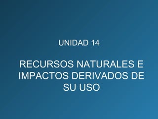 UNIDAD 14
RECURSOS NATURALES E
IMPACTOS DERIVADOS DE
SU USO
 