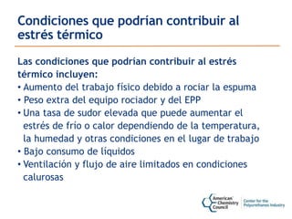 Condiciones que podrían contribuir al
estrés térmico
Las condiciones que podrían contribuir al estrés
térmico incluyen:
• Aumento del trabajo físico debido a rociar la espuma
• Peso extra del equipo rociador y del EPP
• Una tasa de sudor elevada que puede aumentar el
estrés de frío o calor dependiendo de la temperatura,
la humedad y otras condiciones en el lugar de trabajo
• Bajo consumo de líquidos
• Ventilación y flujo de aire limitados en condiciones
calurosas
 
