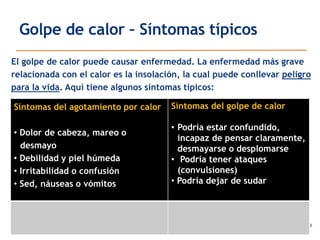 Golpe de calor – Síntomas típicos
El golpe de calor puede causar enfermedad. La enfermedad más grave
relacionada con el calor es la insolación, la cual puede conllevar peligro
para la vida. Aquí tiene algunos síntomas típicos:
Síntomas del agotamiento por calor
• Dolor de cabeza, mareo o
desmayo
• Debilidad y piel húmeda
• Irritabilidad o confusión
• Sed, náuseas o vómitos
Síntomas del golpe de calor
• Podría estar confundido,
incapaz de pensar claramente,
desmayarse o desplomarse
• Podría tener ataques
(convulsiones)
• Podría dejar de sudar
 