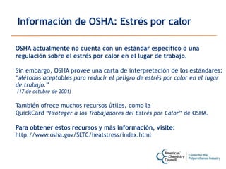 Información de OSHA: Estrés por calor
OSHA actualmente no cuenta con un estándar específico o una
regulación sobre el estrés por calor en el lugar de trabajo.
Sin embargo, OSHA provee una carta de interpretación de los estándares:
“Métodos aceptables para reducir el peligro de estrés por calor en el lugar
de trabajo.”
(17 de octubre de 2001)
También ofrece muchos recursos útiles, como la
QuickCard “Proteger a los Trabajadores del Estrés por Calor” de OSHA.
Para obtener estos recursos y más información, visite:
http://www.osha.gov/SLTC/heatstress/index.html
 