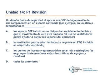 Unidad 14: P1 Revisión
Un desafío único de seguridad al aplicar una SPF de baja presión de
dos componentes en un espacio confinado (por ejemplo, en un ático o
semisótano) es ____________.
A. los vapores SPF tal vez no se disipen tan rápidamente debido a
que el movimiento de aire está limitado (el uso de ventiladores
puede ayudar a alejar los vapores del aplicador)
B. la ventilación podría estar limitada (se requiere un EPP, incluido
un respirador aprobado)
C. los puntos de ingreso y egreso podrían estar más restringidos (es
muy importante mantener estas áreas libres de equipos y
residuos)
D. todos los anteriores
 