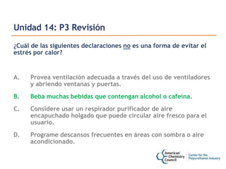 Unidad 14: P3 Revisión
¿Cuál de las siguientes declaraciones no es una forma de evitar el
estrés por calor?
A. Provea ventilación adecuada a través del uso de ventiladores
y abriendo ventanas y puertas.
B. Beba muchas bebidas que contengan alcohol o cafeína.
C. Considere usar un respirador purificador de aire
encapuchado holgado que puede circular aire fresco para el
usuario.
D. Programe descansos frecuentes en áreas con sombra o aire
acondicionado.
 