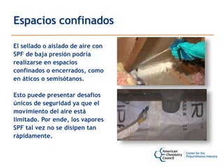 Espacios confinados
El sellado o aislado de aire con
SPF de baja presión podría
realizarse en espacios
confinados o encerrados, como
en áticos o semisótanos.
Esto puede presentar desafíos
únicos de seguridad ya que el
movimiento del aire está
limitado. Por ende, los vapores
SPF tal vez no se disipen tan
rápidamente.
 