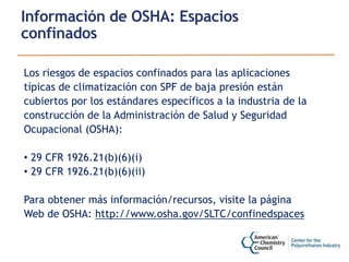 Información de OSHA: Espacios
confinados
Los riesgos de espacios confinados para las aplicaciones
típicas de climatización con SPF de baja presión están
cubiertos por los estándares específicos a la industria de la
construcción de la Administración de Salud y Seguridad
Ocupacional (OSHA):
• 29 CFR 1926.21(b)(6)(i)
• 29 CFR 1926.21(b)(6)(ii)
Para obtener más información/recursos, visite la página
Web de OSHA: http://www.osha.gov/SLTC/confinedspaces
 