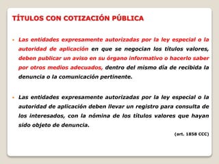 TÍTULOS CON COTIZACIÓN PÚBLICA
 Las entidades expresamente autorizadas por la ley especial o la
autoridad de aplicación en que se negocian los títulos valores,
deben publicar un aviso en su órgano informativo o hacerlo saber
por otros medios adecuados, dentro del mismo día de recibida la
denuncia o la comunicación pertinente.
 Las entidades expresamente autorizadas por la ley especial o la
autoridad de aplicación deben llevar un registro para consulta de
los interesados, con la nómina de los títulos valores que hayan
sido objeto de denuncia.
(art. 1858 CCC)
 