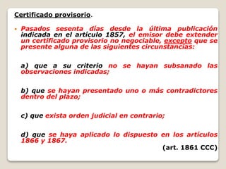 Certificado provisorio.
 Pasados sesenta días desde la última publicación
indicada en el artículo 1857, el emisor debe extender
un certificado provisorio no negociable, excepto que se
presente alguna de las siguientes circunstancias:
a) que a su criterio no se hayan subsanado las
observaciones indicadas;
b) que se hayan presentado uno o más contradictores
dentro del plazo;
c) que exista orden judicial en contrario;
d) que se haya aplicado lo dispuesto en los artículos
1866 y 1867.
(art. 1861 CCC)
 