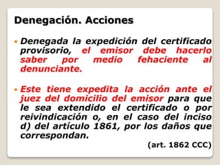 Denegación. Acciones
 Denegada la expedición del certificado
provisorio, el emisor debe hacerlo
saber por medio fehaciente al
denunciante.
 Este tiene expedita la acción ante el
juez del domicilio del emisor para que
le sea extendido el certificado o por
reivindicación o, en el caso del inciso
d) del artículo 1861, por los daños que
correspondan.
(art. 1862 CCC)
 