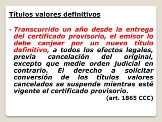 Títulos valores definitivos
 Transcurrido un año desde la entrega
del certificado provisorio, el emisor lo
debe canjear por un nuevo título
definitivo, a todos los efectos legales,
previa cancelación del original,
excepto que medie orden judicial en
contrario. El derecho a solicitar
conversión de los títulos valores
cancelados se suspende mientras esté
vigente el certificado provisorio.
(art. 1865 CCC)
 