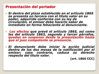 Presentación del portador
 Si dentro del plazo establecido en el artículo 1865
se presenta un tercero con el título valor en su
poder, adquirido conforme con su ley de
circulación, el emisor debe hacerlo saber de
inmediato en forma fehaciente al denunciante.
 Los efectos que prevé el artículo 1865, así como
los del artículo 1863, segundo y tercer párrafos,
quedan en suspenso desde la presentación hasta
que el juez competente se pronuncie.
 El denunciante debe iniciar la acción judicial
dentro de los dos meses de la notificación por el
emisor; caso contrario, caduca su derecho
respecto del título valor.
(art. 1866 CCC)
 