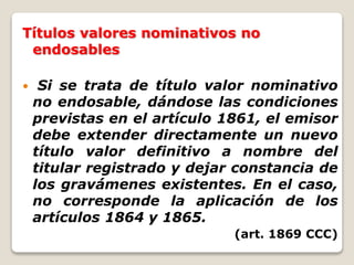 Títulos valores nominativos no
endosables
 Si se trata de título valor nominativo
no endosable, dándose las condiciones
previstas en el artículo 1861, el emisor
debe extender directamente un nuevo
título valor definitivo a nombre del
titular registrado y dejar constancia de
los gravámenes existentes. En el caso,
no corresponde la aplicación de los
artículos 1864 y 1865.
(art. 1869 CCC)
 