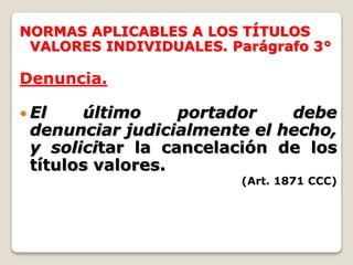 NORMAS APLICABLES A LOS TÍTULOS
VALORES INDIVIDUALES. Parágrafo 3°
Denuncia.
 El último portador debe
denunciar judicialmente el hecho,
y solicitar la cancelación de los
títulos valores.
(Art. 1871 CCC)
 