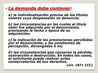  La demanda debe contener:
a) la individualización precisa de los títulos
valores cuya desposesión se denuncia;
b) las circunstancias en las cuales el título
valor fue adquirido por el denunciante,
precisando la fecha o época de su
adquisición;
c) la indicación de las prestaciones percibidas
por el denunciante, y las pendientes de
percepción, devengadas o no;
d) las circunstancias que causaron la pérdida,
sustracción o destrucción. En todos los casos,
el solicitante puede realizar actos
conservatorios de sus derechos.
(art. 1871 CCC)
 
