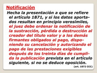 Notificación
Hecha la presentación a que se refiere
el artículo 1871, y si los datos aporta-
dos resultan en principio verosímiles,
el juez debe ordenar la notificación de
la sustracción, pérdida o destrucción al
creador del título valor y a los demás
firmantes obligados al pago, dispo-
niendo su cancelación y autorizando el
pago de las prestaciones exigibles
después de los treinta días de cumpli-
da la publicación prevista en el artículo
siguiente, si no se deduce oposición.
(art. 1872 CCC)
 