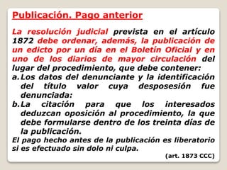 Publicación. Pago anterior
La resolución judicial prevista en el artículo
1872 debe ordenar, además, la publicación de
un edicto por un día en el Boletín Oficial y en
uno de los diarios de mayor circulación del
lugar del procedimiento, que debe contener:
a.Los datos del denunciante y la identificación
del título valor cuya desposesión fue
denunciada:
b.La citación para que los interesados
deduzcan oposición al procedimiento, la que
debe formularse dentro de los treinta días de
la publicación.
El pago hecho antes de la publicación es liberatorio
si es efectuado sin dolo ni culpa.
(art. 1873 CCC)
 