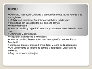 TEMARIO
Deterioro, sustracción, pérdida o destrucción de los títulos valores o de
sus registros.
 Solidaridad cambiaria. Carácter especial de la solidaridad:
diferencias con la solidaridad del derecho común.
Responsabilidad.
Letra de cambio y pagaré. Conceptos y caracteres esenciales de cada
uno.
Diferencias y semejanzas.
Requisitos extrínsecos e intrínsecos.
Letra de cambio: Presentación para la aceptación. Noción. Plazo.
Aceptación.
Concepto. Efectos. Clases. Forma, lugar y fecha de la aceptación.
Del vencimiento de la letra de cambio y del pagaré. Cláusulas de
intereses.
Pago en moneda extranjera.
 