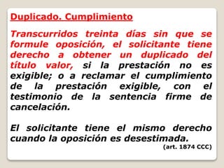 Duplicado. Cumplimiento
Transcurridos treinta días sin que se
formule oposición, el solicitante tiene
derecho a obtener un duplicado del
título valor, si la prestación no es
exigible; o a reclamar el cumplimiento
de la prestación exigible, con el
testimonio de la sentencia firme de
cancelación.
El solicitante tiene el mismo derecho
cuando la oposición es desestimada.
(art. 1874 CCC)
 