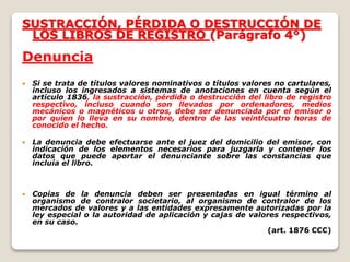 SUSTRACCIÓN, PÉRDIDA O DESTRUCCIÓN DE
LOS LIBROS DE REGISTRO (Parágrafo 4°)
Denuncia
 Si se trata de títulos valores nominativos o títulos valores no cartulares,
incluso los ingresados a sistemas de anotaciones en cuenta según el
artículo 1836, la sustracción, pérdida o destrucción del libro de registro
respectivo, incluso cuando son llevados por ordenadores, medios
mecánicos o magnéticos u otros, debe ser denunciada por el emisor o
por quien lo lleva en su nombre, dentro de las veinticuatro horas de
conocido el hecho.
 La denuncia debe efectuarse ante el juez del domicilio del emisor, con
indicación de los elementos necesarios para juzgarla y contener los
datos que puede aportar el denunciante sobre las constancias que
incluía el libro.
 Copias de la denuncia deben ser presentadas en igual término al
organismo de contralor societario, al organismo de contralor de los
mercados de valores y a las entidades expresamente autorizadas por la
ley especial o la autoridad de aplicación y cajas de valores respectivos,
en su caso.
(art. 1876 CCC)
 