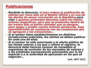 Publicaciones
 Recibida la denuncia, el juez ordena la publicación de
edictos por cinco días en el Boletín Oficial y en uno de
los diarios de mayor circulación en la República para
citar a quienes pretenden derechos sobre los títulos
valores respectivos, para que se presenten dentro de
los treinta días al perito contador que se designe,
para alegar y probar cuanto estimen pertinente, bajo
apercibimiento de resolverse con las constancias que
se agreguen a las actuaciones…
 Si el emisor tiene establecimientos en distintas
jurisdicciones judiciales, los edictos se deben publicar
en cada una de ellas.
 Si el emisor ha sido autorizado a la oferta pública de
los títulos valores a los que s refiere el registro, la
denuncia debe hacerse conocer de inmediato al
organismo de contralor de los mercados de valores y
a las entidades expresamente autorizadas por la ley
especial o a la autoridad de aplicación en los que se
negocien…
(art. 1877 CCC)
 