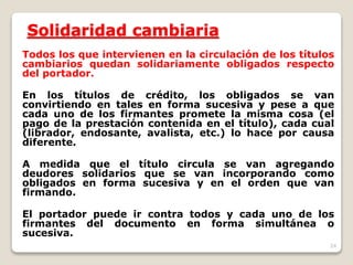 24
Solidaridad cambiaria
Todos los que intervienen en la circulación de los títulos
cambiarios quedan solidariamente obligados respecto
del portador.
En los títulos de crédito, los obligados se van
convirtiendo en tales en forma sucesiva y pese a que
cada uno de los firmantes promete la misma cosa (el
pago de la prestación contenida en el título), cada cual
(librador, endosante, avalista, etc.) lo hace por causa
diferente.
A medida que el título circula se van agregando
deudores solidarios que se van incorporando como
obligados en forma sucesiva y en el orden que van
firmando.
El portador puede ir contra todos y cada uno de los
firmantes del documento en forma simultánea o
sucesiva.
 