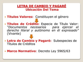 LETRA DE CAMBIO Y PAGARÉ
Ubicación Del Tema
 Títulos Valores: Constituyen el género
 Títulos de Crédito: Especie de Título Valor:
“Documentos necesarios para ejercer el
derecho literal y autónomo en él expresado”
(Vivante)
 Letra de Cambio y Pagaré: Subespecies de
Títulos de Créditos
 Marco Normativo: Decreto Ley 5965/63
 